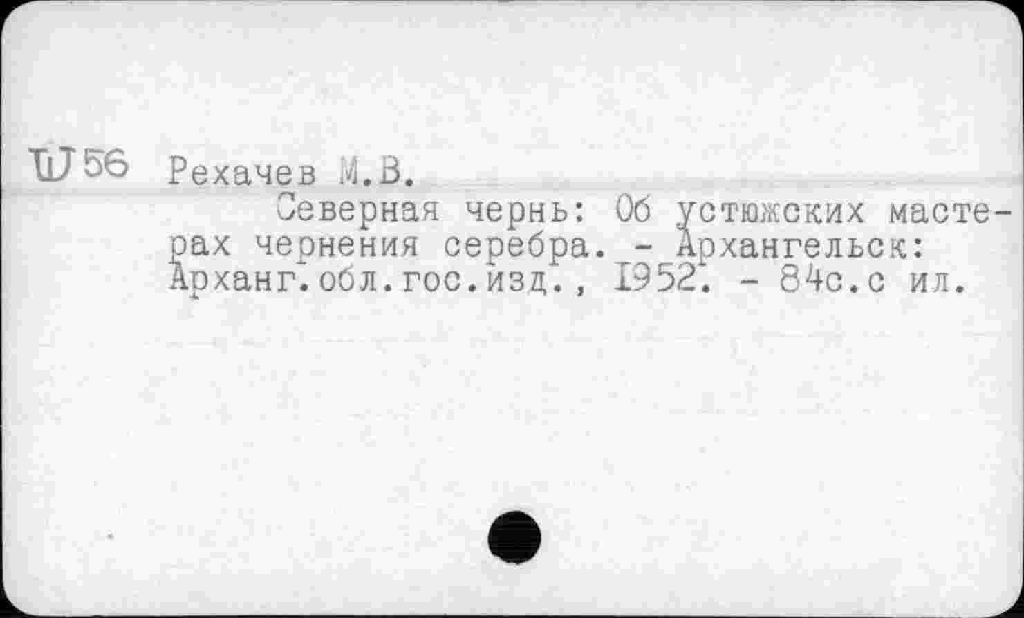 ﻿U 56
Рехачев М.В.
Северная чернь: Об устюжских мастерах чернения серебра. - Архангельск: Арханг'. обл. гос. изд. , 19521 - 84с.с ил.